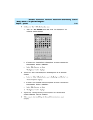 Page 221   CentreVu Supervisor Version 8 Installation and Getting Started
Using CentreVu Supervisor Reports
Report Options7-83
5. Set the color that will be displayed as text: 
a. Select the Color Selector button next to the Text display box. The 
following window displays
b. Choose a color from the Basic colors palette, or create a custom color 
using standard Windows procedures.
c. Select OK when you are done.
The Options window displays.
6. Set the color that will be displayed as the background on the...