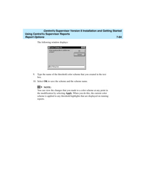 Page 222   CentreVu Supervisor Version 8 Installation and Getting Started
Using CentreVu Supervisor Reports
Report Options7-84
The following window displays:
9. Type the name of the threshold color scheme that you created in the text 
box.
10. Select OK to save the scheme and the scheme name.
NOTE:
You can view the changes that you made to a color scheme at any point in 
the modification by selecting Apply. When you do this, the current color 
scheme is applied to any threshold highlights that are displayed on...