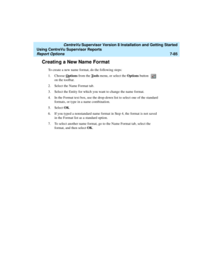 Page 223   CentreVu Supervisor Version 8 Installation and Getting Started
Using CentreVu Supervisor Reports
Report Options7-85
Creating a New Name Format7
To create a new name format, do the following steps:
1. Choose O
ptions from the Tools menu, or select the Options button   
on the toolbar. 
2. Select the Name Format tab.
3. Select the Entity for which you want to change the name format.
4. In the Format text box, use the drop-down list to select one of the standard 
formats, or type in a name combination....