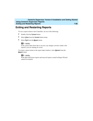 Page 224   CentreVu Supervisor Version 8 Installation and Getting Started
Using CentreVu Supervisor Reports
Exiting and Restarting Reports7-86
Exiting and Restarting Reports7
To exit a report (return to the Controller), do one of the following:
lDouble click the System button.
lSelect Close from the System button menu.
lSelect Exit from the Report menu.
NOTE:
If the system shuts down due to an error, any changes you have made to the 
report(s) you are running are saved.
To restart a report (return to the report...