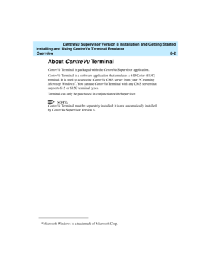 Page 226   CentreVu Supervisor Version 8 Installation and Getting Started
Installing and Using CentreVu Terminal Emulator
Overview8-2
About CentreVu Terminal
CentreVu Terminal is packaged with the CentreVu Supervisor application. 
CentreVu Terminal is a software application that emulates a 615 Color (615C) 
terminal. It is used to access the CentreVu CMS server from your PC running 
Microsoft Windows
*. You can use CentreVu Terminal with any CMS server that 
supports 615 or 615C terminal types.
Terminal can only...