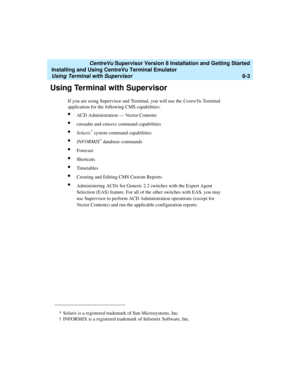 Page 227   CentreVu Supervisor Version 8 Installation and Getting Started
Installing and Using CentreVu Terminal Emulator
Using Terminal with Supervisor8-3
Using Terminal with Supervisor8
If you are using Supervisor and Terminal, you will use the CentreVu Te rm i n a l  
application for the following CMS capabilities:
lACD Administration — Vector Contents
lcmsadm and cmssvc command capabilities
lSolaris* system command capabilities
lINFORMIX† database commands
lForecast
lShortcuts
lTimetables
lCreating and...