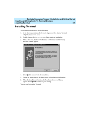 Page 228   CentreVu Supervisor Version 8 Installation and Getting Started
Installing and Using CentreVu Terminal Emulator
Installing Terminal8-4
Installing Terminal8
To install CentreVu Terminal, do the following:
1. In the directory containing the CentreVuSupervisor files, find the Terminal 
setup file, SetupTrm.exe
.
2. Double-click on the SetupTrm.exe
 file to begin the installation.
3. After a short wait, the CentreVu Terminal 8.0 Terminal Emulator Setup 
We l c o m e  window appears.
4. Select N
ext to...