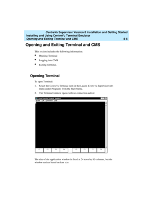 Page 229   CentreVu Supervisor Version 8 Installation and Getting Started
Installing and Using CentreVu Terminal Emulator
Opening and Exiting Terminal and CMS8-5
Opening and Exiting Terminal and CMS8
This section includes the following information:
lOpening Terminal
lLogging into CMS
lExiting Terminal.
Opening Terminal8
To  o p e n  Te r m i n a l :
1. Select the CentreVu Terminal item in the Lucent CentreVu Supervisor sub-
menu under Programs from the Start Menu.
2. The Terminal window opens with no connection...