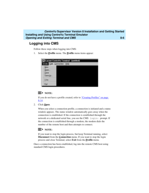 Page 230   CentreVu Supervisor Version 8 Installation and Getting Started
Installing and Using CentreVu Terminal Emulator
Opening and Exiting Terminal and CMS8-6
Logging into CMS8
Follow these steps when logging into CMS:
1. Select the P
rofile menu. The Profile menu items appear:
NOTE:
If you do not have a profile created, refer to “Creating Profiles” on page 
8-14.
2. Click O
pen.
When you select a connection profile, a connection is initiated and a status 
window appears. The status window automatically goes...