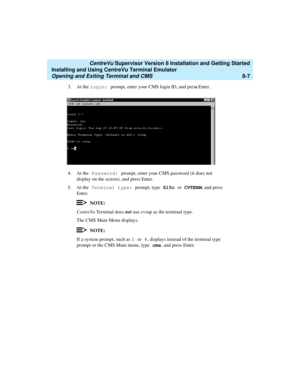 Page 231   CentreVu Supervisor Version 8 Installation and Getting Started
Installing and Using CentreVu Terminal Emulator
Opening and Exiting Terminal and CMS8-7
3. At the login: prompt, enter your CMS login ID, and press Enter.
4. At the Password: prompt, enter your CMS password (it does not 
display on the screen), and press Enter.
5. At the Terminal type: prompt, type 615c or CVTERM, and press 
Enter.
NOTE:
CentreVu Terminal does not use cvsup as the terminal type.
The CMS Main Menu displays. 
NOTE:
If a...