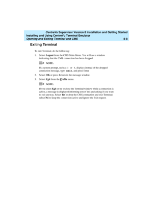 Page 232   CentreVu Supervisor Version 8 Installation and Getting Started
Installing and Using CentreVu Terminal Emulator
Opening and Exiting Terminal and CMS8-8
Exiting Terminal8
To exit Terminal, do the following:
1. Select Logout from the CMS Main Menu. You will see a window 
indicating that the CMS connection has been dropped.
NOTE:
If a system prompt, such as $ or #, displays instead of the dropped 
connection message, type exit, and press Enter.
2. Select OK or press Return in the message window.
3. Select...