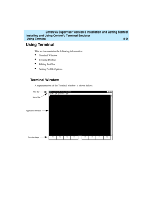 Page 233   CentreVu Supervisor Version 8 Installation and Getting Started
Installing and Using CentreVu Terminal Emulator
Using Terminal8-9
Using Terminal8
This section contains the following information:
lTerminal Window
lCreating Profiles
lEditing Profiles
lSetting Profile Options.
Terminal Window8
A representation of the Terminal window is shown below:
Title Bar
Menu Bar
Application Window
Function Keys 