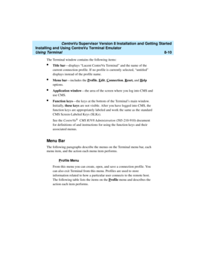 Page 234   CentreVu Supervisor Version 8 Installation and Getting Started
Installing and Using CentreVu Terminal Emulator
Using Terminal8-10
The Terminal window contains the following items:
lTitle bar—displays “Lucent CentreVu Terminal” and the name of the 
current connection profile. If no profile is currently selected, “untitled” 
displays instead of the profile name.
lMenu bar—includes the Profile, Edit, Connection, Reset, and Help 
options.
lApplication window—the area of the screen where you log into CMS...
