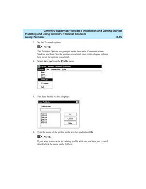 Page 239   CentreVu Supervisor Version 8 Installation and Getting Started
Installing and Using CentreVu Terminal Emulator
Using Terminal8-15
3. Set the Terminal options.
NOTE:
The Terminal Options are grouped under three tabs: Communications, 
Modem, and Font. See the section on each tab later in this chapter to learn 
how to set the options in each tab.
4. Select Save A
s from the Profile menu.
5. The Save Profile As box displays:
6. Type the name of the profile in the text box and select OK.
NOTE:
If you want...