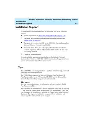 Page 25   CentreVu Supervisor Version 8 Installation and Getting Started
Introduction
Installation Support1-7
Installation Support1
If you have difficulty installing CentreVu Supervisor, refer to the following 
sources:
lSystem requirements in “What You Need on Your PC” on page 1-10.
lThe online Help option provided with the installation program. (See 
“
Online Help” on page 1-8.)
lThe tips in the readme.txt file on the CD-ROM. Use an editor such as 
Microsoft Windows Notepad to read the file.
lThe Install...