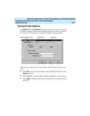 Page 241   CentreVu Supervisor Version 8 Installation and Getting Started
Installing and Using CentreVu Terminal Emulator
Using Terminal8-17
Setting Profile Options8
Use Options from the Connection menu to set up how you will connect to the 
CMS host computer. The following paragraphs describe the options available to 
you and give you illustrations of settings for standard Terminal profiles.
When you are working in any of the windows, the following conventions are 
used:
lClick OK to set your current settings...