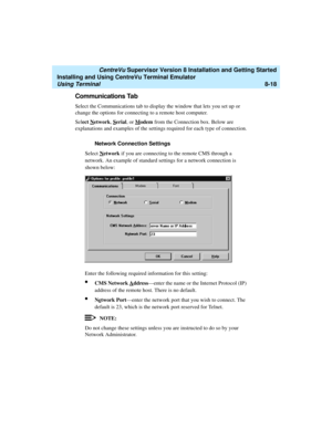 Page 242   CentreVu Supervisor Version 8 Installation and Getting Started
Installing and Using CentreVu Terminal Emulator
Using Terminal8-18
Communications Tab8
Select the Communications tab to display the window that lets you set up or 
change the options for connecting to a remote host computer.
Select N
etwork, Serial, or Modem from the Connection box. Below are 
explanations and examples of the settings required for each type of connection.
Network Connection Settings
8
Select Network if you are connecting...