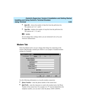 Page 244   CentreVu Supervisor Version 8 Installation and Getting Started
Installing and Using CentreVu Terminal Emulator
Using Terminal8-20
lData Bit—choose the number of data bits from the pull-down list. 
The options are 5, 6, 7, and 8.
lStop Bits—displays the number of stop bits from the pull-down list. 
The options are 1, 1.5, and 2.
NOTE:
Do not change these settings unless you are instructed to do so by your 
Network Administrator.
Modem Tab8
Select the Modem tab to set up or change dial strings for...
