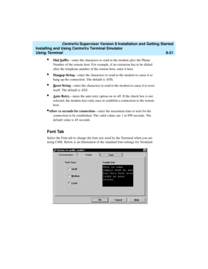 Page 245   CentreVu Supervisor Version 8 Installation and Getting Started
Installing and Using CentreVu Terminal Emulator
Using Terminal8-21
lDial Suffix—enter the characters to send to the modem after the Phone 
Number of the remote host. For example, if an extension has to be dialed 
after the telephone number of the remote host, enter it here.
lHangup String—enter the characters to send to the modem to cause it to 
hang up the connection. The default is ATH.
lReset String—enter the characters to send to the...