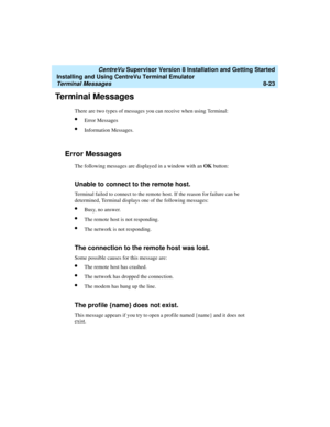 Page 247   CentreVu Supervisor Version 8 Installation and Getting Started
Installing and Using CentreVu Terminal Emulator
Terminal Messages8-23
Terminal Messages8
There are two types of messages you can receive when using Terminal:
lError Messages
lInformation Messages.
Error Messages8
The following messages are displayed in a window with an OK button:
Unable to connect to the remote host.8
Terminal failed to connect to the remote host. If the reason for failure can be 
determined, Terminal displays one of the...