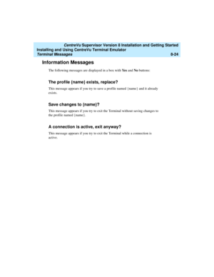 Page 248   CentreVu Supervisor Version 8 Installation and Getting Started
Installing and Using CentreVu Terminal Emulator
Terminal Messages8-24
Information Messages8
The following messages are displayed in a box with Ye s and No buttons:
The profile {name} exists, replace?8
This message appears if you try to save a profile named {name} and it already 
exists.
Save changes to {name}?8
This message appears if you try to exit the Terminal without saving changes to 
the profile named {name}.
A connection is active,...