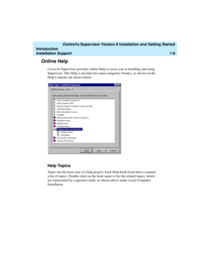 Page 26   CentreVu Supervisor Version 8 Installation and Getting Started
Introduction
Installation Support1-8
Online Help1
CentreVu Supervisor provides online Help to assist you in installing and using 
Supervisor. This Help is divided into main categories (books), as shown on the 
Help Contents tab shown below:
Help Topics1
Topics are the basic unit of a help project. Each Help book listed above contains 
a list of topics. Double-click on the book name to list the related topics, which 
are represented by a...