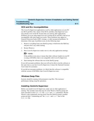 Page 259   CentreVu Supervisor Version 8 Installation and Getting Started
Troubleshooting
Troubleshooting Tips9-11
OCX and DLL Incompatibilities9
The CentreVu Supervisor application as well as other applications on your PC 
use OCX and DLL files. Some of the OCXs and DLLs that Supervisor uses 
may already exist on the PC because they are used by other applications. 
Problems can occur when Supervisor uses existing OCXs and DLLs that are an 
incompatible with what Supervisor needs. These problems may appear as...