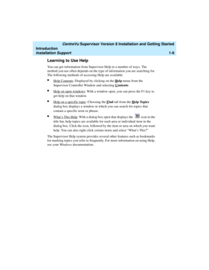 Page 27   CentreVu Supervisor Version 8 Installation and Getting Started
Introduction
Installation Support1-9
Learning to Use Help1
You can get information from Supervisor Help in a number of ways. The 
method you use often depends on the type of information you are searching for. 
The following methods of accessing Help are available:
lHelp Contents: Displayed by clicking on the Help menu from the 
Supervisor Controller Window and selecting C
ontents. 
lHelp on open windows: With a window open, you can press...