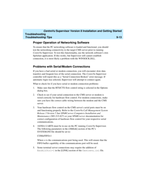 Page 261   CentreVu Supervisor Version 8 Installation and Getting Started
Troubleshooting
Troubleshooting Tips9-13
Proper Operation of Networking Software9
To ensure that the PC networking software is loaded and functional, you should 
test the networking connectivity to the target CMS server prior to running 
CentreVu Supervisor. To test this functionality, use the network softwares own 
ftp/telnet application. If this works, but Supervisor still cannot establish 
connection, it is most likely a problem with...