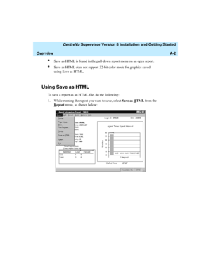 Page 264   CentreVu Supervisor Version 8 Installation and Getting Started
OverviewA-2
lSave as HTML is found in the pull-down report menu on an open report.
lSave as HTML does not support 32-bit color mode for graphics saved 
using Save as HTML.
Using Save as HTML1
To save a report as an HTML file, do the following:
1. While running the report you want to save, select Save as H
TML from the 
R
eport menu, as shown below: 