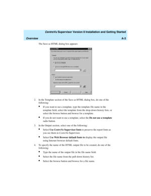 Page 265   CentreVu Supervisor Version 8 Installation and Getting Started
OverviewA-3
The Save as HTML dialog box appears:
2. In the Template section of the Save as HTML dialog box, do one of the 
following:
lIf you want to use a template, type the template file name in the 
template field, select the template from the drop-down history lists, or 
select the browse button and browse for a template.
lIf you do not want to use a template, select the Do not use a template 
radio button.
3. In the Output section,...