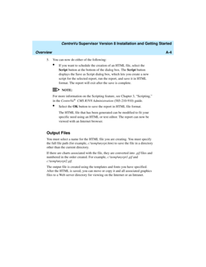 Page 266   CentreVu Supervisor Version 8 Installation and Getting Started
OverviewA-4
5. You can now do either of the following:
lIf you want to schedule the creation of an HTML file, select the 
Script button at the bottom of the dialog box. The Script button 
displays the Save as Script dialog box, which lets you create a new 
script for the selected report, run the report, and save it in HTML 
format. The report will exit after the save is complete.
NOTE:
For more information on the Scripting feature, see...