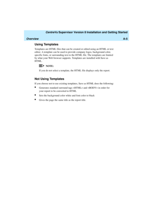 Page 267   CentreVu Supervisor Version 8 Installation and Getting Started
OverviewA-5
Using Templates1
Templates are HTML files that can be created or edited using an HTML or text 
editor. A template can be used to provide company logos, background color, 
specific fonts, or surrounding text to the HTML file. The templates are limited 
by what your Web browser supports. Templates are installed with Save as 
HTML.
NOTE:
If you do not select a template, the HTML file displays only the report. 
Not Using...