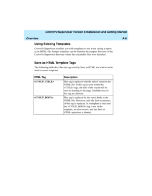 Page 268   CentreVu Supervisor Version 8 Installation and Getting Started
OverviewA-6
Using Existing Templates1
CentreVu Supervisor provides you with templates to use when saving a report 
as an HTML file. Sample templates can be found in the samples directory of the 
CentreVu Supervisor directory where the executable files were installed.
Save as HTML Template Tags1
The following table describes the tags used by Save as HTML and which can be 
used to create templates.
HTML Tag Description
This tag is replaced...