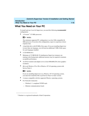 Page 28   CentreVu Supervisor Version 8 Installation and Getting Started
Introduction
What You Need on Your PC1-10
What You Need on Your PC1
To install and run CentreVu Supervisor, you need the following recommended 
configuration:
lA Pentium* 133 MHz processor.
NOTE:
The minimum supported PC configuration is an Intel 486-compatible 66 
MHz processor. If you have this configuration, expect to experience slower 
response time.
lA hard disk drive with 50 MB of free space. If you are installing Supervisor 
in more...