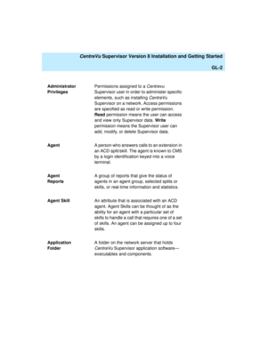 Page 272   CentreVu Supervisor Version 8 Installation and Getting Started
GL-2
Administrator 
PrivilegesPermissions assigned to a Centrevu 
Supervisor user in order to administer specific 
elements, such as installing 
CentreVu 
Supervisor on a network. Access permissions 
are specified as read or write permission. 
Read permission means the user can access 
and view only Supervisor data. Write 
permission means the Supervisor user can 
add, modify, or delete Supervisor data.
AgentA person who answers calls to...