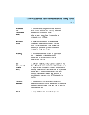 Page 273   CentreVu Supervisor Version 8 Installation and Getting Started
GL-3
Automatic 
Call 
Distribution 
(ACD)A switch feature using software that channels 
high-volume incoming and outgoing call traffic 
to agent groups (splits or skills). 
Also an agent state where the extension is 
engaged on an ACD call.
Automatic 
ScriptA Supervisor feature that launches a new 
Supervisor session that logs into CMS and 
runs the requested tasks in the background. 
Actions do not display on the PC. See also...
