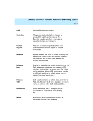 Page 274   CentreVu Supervisor Version 8 Installation and Getting Started
GL-4
CMSSee Call Management System.
ControllerA Supervisor feature that allows the user to 
access CMS reports and operations. The 
Controller includes a toolbar, a menu bar, a 
status bar, tooltips, and indicators/
Custom 
ReportsReal-time or historical reports that have been 
customized from standard reports or created 
from scratch.
DatabaseA group of tables that store ACD data according to a 
specific time frame: current and previous...