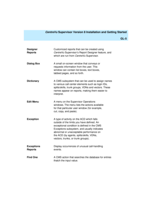 Page 275   CentreVu Supervisor Version 8 Installation and Getting Started
GL-5
Designer 
ReportsCustomized reports that can be created using 
CentreVu Supervisor’s Report Designer feature, and 
which are run from 
CentreVu Supervisor.
Dialog BoxA small on-screen window that conveys or 
requests information from the user. This 
window can contain list boxes, text boxes, 
tabbed pages, and so forth.
DictionaryA CMS subsystem that can be used to assign names 
to various call center elements such as login IDs,...