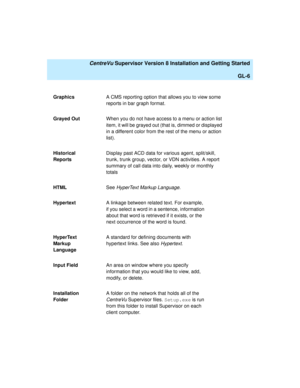 Page 276   CentreVu Supervisor Version 8 Installation and Getting Started
GL-6
GraphicsA CMS reporting option that allows you to view some 
reports in bar graph format.
Grayed OutWhen you do not have access to a menu or action list 
item, it will be grayed out (that is, dimmed or displayed 
in a different color from the rest of the menu or action 
list).
Historical 
ReportsDisplay past ACD data for various agent, split/skill, 
trunk, trunk group, vector, or VDN activities. A report 
summary of call data into...