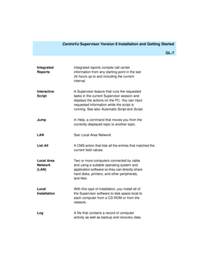 Page 277   CentreVu Supervisor Version 8 Installation and Getting Started
GL-7
Integrated 
ReportsIntegrated reports compile call center 
information from any starting point in the last 
24 hours up to and including the current 
interval.
Interactive 
ScriptA Supervisor feature that runs the requested 
tasks in the current Supervisor session and 
displays the actions on the PC. You can input 
requested information while the script is 
running. See also 
Automatic Script and Script.
JumpIn Help, a command that...