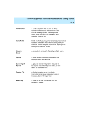 Page 278   CentreVu Supervisor Version 8 Installation and Getting Started
GL-8
MaintenanceA CMS subsystem that is used for doing 
routine maintenance of the 
CentreVu CMS, 
such as backing up data, checking on the 
status of the connection to the switch, and 
scanning the error log.
Name FieldsFields in which you may enter a name (synonym) that 
has been entered in the Dictionary subsystem (for 
example, names of agents, splits/skills, agent groups, 
trunk groups, vectors, VDNs).
Network 
ServerA computer in a...