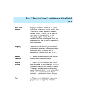Page 279   CentreVu Supervisor Version 8 Installation and Getting Started
GL-9
Real-Time 
ReportsDisplay current ACD call activity on agents, 
splits/skills, trunks, trunk groups, vectors, and 
VDNs for the current or previous intrahour 
interval. Current intrahour interval real-time 
reports are constantly updated as data 
changes during the interval. Previous 
intrahour interval real-time reports show data 
totals for activity that occurred in the previous 
intrahour interval.
RegistryThe system-wide...