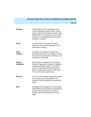 Page 280   CentreVu Supervisor Version 8 Installation and Getting Started
GL-10
ScriptingA CMS feature lets you automate actions 
such as changing an agent’s skills, running 
reports, exporting report data, and many other 
CMS functions. For example, you can create 
a script to run a specified report and export 
the data on schedule. 
ScrollTo use the bar on the side of the report 
window to move forward, backward, up, or 
down within a window.
Setup 
ProgramA program that configures a system for a 
particular...