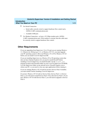 Page 29   CentreVu Supervisor Version 8 Installation and Getting Started
Introduction
What You Need on Your PC1-11
lFor Serial Connection
— Serial cable correctly wired to support hardware flow control and a 
16550A UART communications port
— Available COM port.
lFor Modem Connection—at least a 19.2 Kbps modem and a 16550A 
UART communications port. If the modem is external, then the cable must 
be correctly wired to support hardware flow control.
Other Requirements1
If you are upgrading from Supervisor 1.0 or...