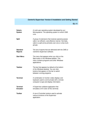 Page 281   CentreVu Supervisor Version 8 Installation and Getting Started
GL-11
Solaris 
SystemA multi-user operating system developed by sun 
Microsystems. The operating system on which CMS 
runs.
SplitA group of extensions that receives special-purpose 
calls in an efficient, cost-effective manner. Normally, 
calls to a split arrive primarily over one or a few trunk 
groups.
Standard 
ReportsThe set of reports that are delivered with the CMS or 
CentreVu Supervisor software.
Start MenuThe menu that appears...