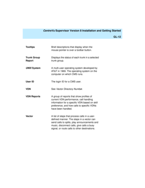 Page 282   CentreVu Supervisor Version 8 Installation and Getting Started
GL-12
To o l t i psBrief descriptions that display when the 
mouse pointer is over a toolbar button.
Trunk Group 
ReportDisplays the status of each trunk in a selected 
trunk group.
UNIX SystemA multi-user operating system developed by 
AT&T in 1969. The operating system on the 
computer on which CMS runs.
User IDThe login ID for a CMS user.
VDNSee Vector Directory Number.
VDN ReportsA group of reports that show profiles of 
current VDN...