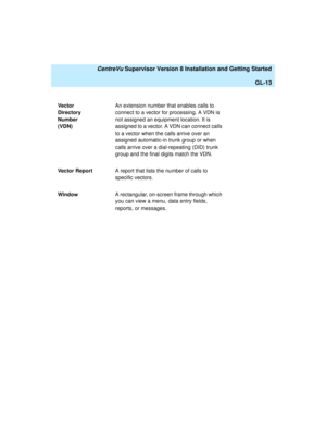 Page 283   CentreVu Supervisor Version 8 Installation and Getting Started
GL-13
Ve c to r  
Directory 
Number 
(VDN)An extension number that enables calls to 
connect to a vector for processing. A VDN is 
not assigned an equipment location. It is 
assigned to a vector. A VDN can connect calls 
to a vector when the calls arrive over an 
assigned automatic-in trunk group or when 
calls arrive over a dial-repeating (DID) trunk 
group and the final digits match the VDN.
Vector ReportA report that lists the number of...