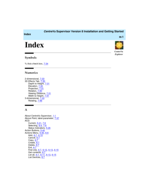 Page 285CentreVu
Explorer
   CentreVu Supervisor Version 8 Installation and Getting Started
Index
IN-1
IN
Index1
Symbols
% Axis c hec k b ox,7-34
Numerics
2-d imensional,7-333D Effec ts Tab,7-30Depth to Height,7-31
El ev a ti o n,7-30Projec tion,7-31Rotation,7-30
Viewing  Distance,7-31Width to Heig ht,7-313-d imensional,7-33
Rotating,7-46
A
About CentreVu Sup ervisor,1-1
Above Point, lab el p arameter,7-37ACD
Current,5-41, 7-6
Selec ting,6-4, 7-6Status Ind ic ators,5-26Action Buttons,5-40
Actions Menu,5-40,...