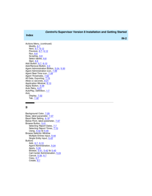 Page 286   CentreVu Supervisor Version 8 Installation and Getting Started
Index
IN-2
Ac tions Menu, (c ontinued )
Mod ify,6-7Next,6-7, 6-12
Pr e v i o u s,6-7, 6-12Run,6-8Sc r i p t i n g,6-8
Se l e c t  t a b l e s,6-8St a r t,6-8Ad d Button,6-7, 6-10
Ad d/Remove Button,4-3Ag ent Administration Button,5-24, 5-30Ag ent Administration icon,7-39
Ag ent Real-Time ic on,7-39Ag ent Threshold s,7-62All Data, Exp orting,7-16
Allow xx sec ond s,8-21Ap plication Wind ow,8-10Ap ply Button,5-39
Auto Retry,8-21AutoPlay,...