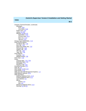 Page 288   CentreVu Supervisor Version 8 Installation and Getting Started
Index
IN-4
CentreVu Terminal Emulator, (c ontinued )
Messag es
Error
,8-23
Information,8-24
Profile menu,8-6Using,8-3, 8-9Wi n d o w,8-9to8-10
Ap p lic ation,8-10
Func tion keys,8-10
Menu b ar,8-10
Ti tl e  b a r,8-10
Chang e Ag ent Splits/Skills,7-19
Chart Format Op tions
3D Effec ts Tab,7-30Axis Tab,7-32
Data Point Lab els Tab,7-37General Tab,7-29Leg end  Tab,7-36
Ti t l e  Ta b,7-35Ty p e  Ta b,7-33Chart Rep orts
Cop ying
,7-50Metafile...