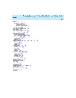 Page 289   CentreVu Supervisor Version 8 Installation and Getting Started
Index
IN-5
CMS Server
Logging in,5-20, 8-7Password prompt,8-7
Terminal type prompt,8-7
Log g ing  out,8-8CMS Server Req uirements,1-12CMS Servers,5-20
Color, Changing  Threshold,7-60Column Wid th, c hanging,7-52Command s Menu,5-29
Ag ent Ad ministration,5-30Call Center Ad ministration,5-31Dictionary,5-30, 6-3
Exc ep t i on s,5-30Rep o r t s,5-29Communications Tab,7-73, 7-75, 7-76, 7-77, 8-18
Mod em,8-19Network,8-18Ser i al,8-19
Connect...