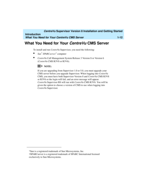 Page 30   CentreVu Supervisor Version 8 Installation and Getting Started
Introduction
What You Need for Your CentreVu CMS Server1-12
What You Need for Your CentreVu CMS Server1
To install and run CentreVu Supervisor, you need the following:
lSun* SPARCserver† computer 
lCentreVu Call Management System Release 3 Version 8 or Version 6 
(CentreVu CMS R3V8 or R3V6).
NOTE:
If you are upgrading from Supervisor 1.0 or 5.0, you must upgrade your 
CMS server before you upgrade Supervisor. When logging into CentreVu...