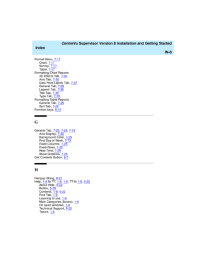 Page 292   CentreVu Supervisor Version 8 Installation and Getting Started
Index
IN-8
Format Menu,7-17Chart,7-17So r t  b y,7-17
Ta b l e,7-17Formatting  Chart Rep orts
3D Effec ts Tab,7-30
Axis Tab,7-32Data Point Lab els Tab,7-37General Tab,7-29
Leg end  Tab,7-36Ti t l e  Ta b,7-35Ty p e  Ta b,7-33
Formatting  Tab le Rep orts
General Tab,7-25So r t  Ta b,7-26
Function keys,8-10
G
General Tab,7-25, 7-29, 7-73
Axis Disp lay,7-32Bac kg round  Color,7-29First Day of Week,7-73
Fi x e d  C o l u m n s,7-25Fi x e d  Ro...